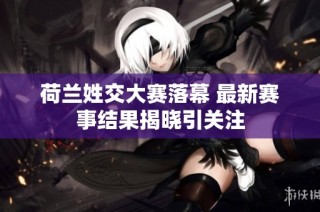 荷兰姓交大赛落幕 最新赛事结果揭晓引关注