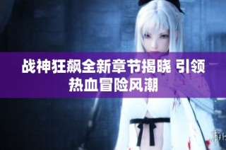 战神狂飙全新章节揭晓 引领热血冒险风潮