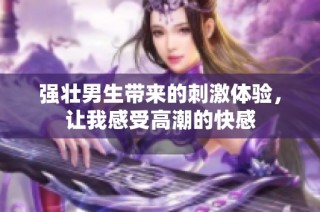 强壮男生带来的刺激体验，让我感受高潮的快感