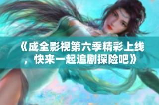 《成全影视第六季精彩上线，快来一起追剧探险吧》