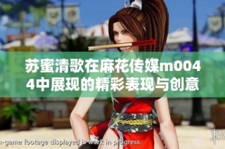 苏蜜清歌在麻花传媒m0044中展现的精彩表现与创意之旅