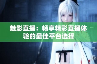 魅影直播：畅享精彩直播体验的最佳平台选择