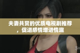 夫妻共赏的优质电视剧推荐，促进感情增进情趣