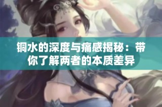 铜水的深度与痛感揭秘：带你了解两者的本质差异