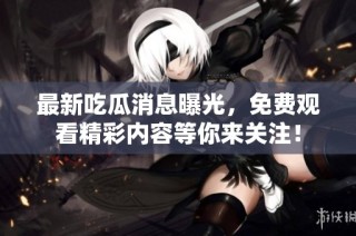 最新吃瓜消息曝光，免费观看精彩内容等你来关注！