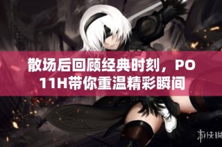 散场后回顾经典时刻，PO11H带你重温精彩瞬间