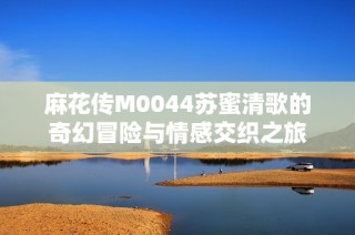 麻花传M0044苏蜜清歌的奇幻冒险与情感交织之旅