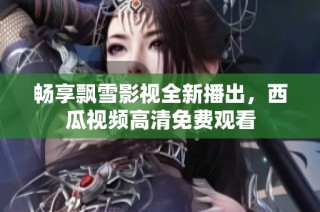 畅享飘雪影视全新播出，西瓜视频高清免费观看