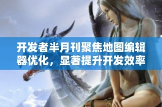 开发者半月刊聚焦地图编辑器优化，显著提升开发效率