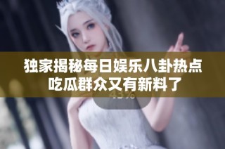 独家揭秘每日娱乐八卦热点 吃瓜群众又有新料了