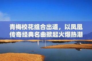 青梅校花组合出道，以凤凰传奇经典名曲掀起火爆热潮