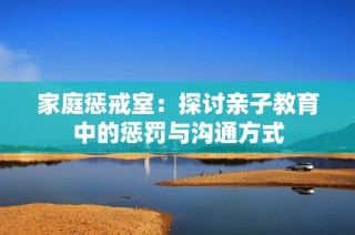 家庭惩戒室：探讨亲子教育中的惩罚与沟通方式