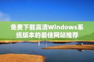 免费下载高清Windows系统版本的最佳网站推荐