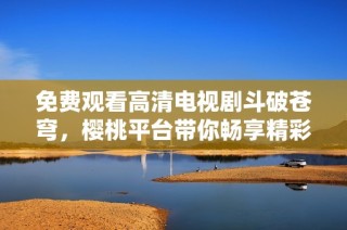 免费观看高清电视剧斗破苍穹，樱桃平台带你畅享精彩剧情