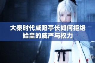 大秦时代咸阳亭长如何拒绝始皇的威严与权力