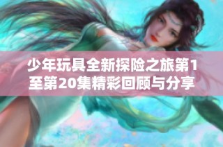少年玩具全新探险之旅第1至第20集精彩回顾与分享