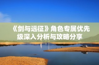 《剑与远征》角色专属优先级深入分析与攻略分享