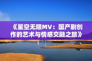 《星空无限MV：国产剧创作的艺术与情感交融之旅》