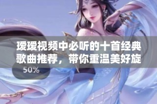 瑷瑷视频中必听的十首经典歌曲推荐，带你重温美好旋律