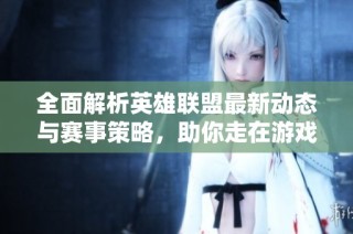 全面解析英雄联盟最新动态与赛事策略，助你走在游戏前沿
