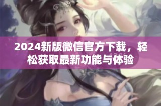 2024新版微信官方下载，轻松获取最新功能与体验