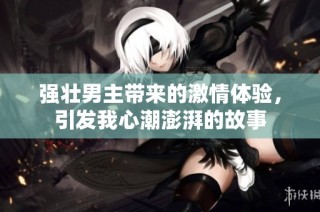 强壮男主带来的激情体验，引发我心潮澎湃的故事
