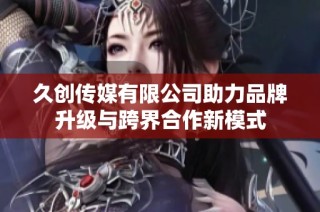 久创传媒有限公司助力品牌升级与跨界合作新模式