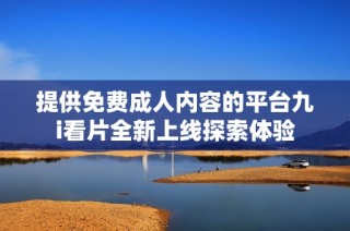 提供免费成人内容的平台九i看片全新上线探索体验