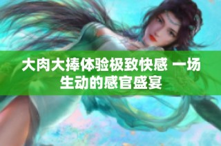 大肉大捧体验极致快感 一场生动的感官盛宴