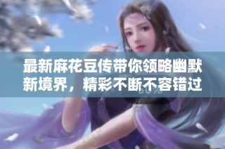 最新麻花豆传带你领略幽默新境界，精彩不断不容错过
