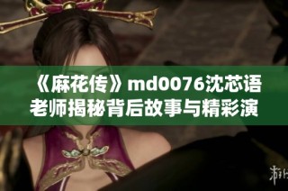 《麻花传》md0076沈芯语老师揭秘背后故事与精彩演绎