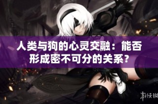 人类与狗的心灵交融：能否形成密不可分的关系？