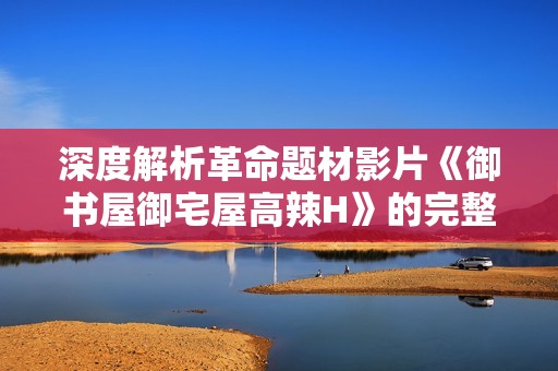 深度解析革命题材影片《御书屋御宅屋高辣H》的完整版观看攻略