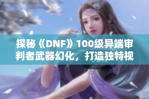 探秘《DNF》100级异端审判者武器幻化，打造独特视觉风格