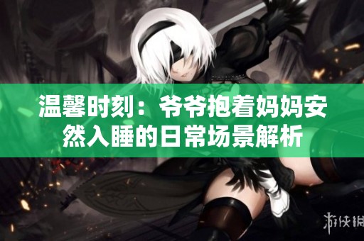 温馨时刻：爷爷抱着妈妈安然入睡的日常场景解析