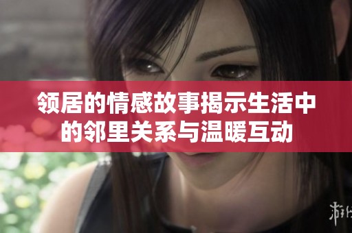 领居的情感故事揭示生活中的邻里关系与温暖互动