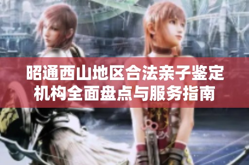 昭通西山地区合法亲子鉴定机构全面盘点与服务指南