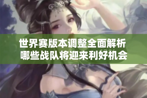 世界赛版本调整全面解析 哪些战队将迎来利好机会