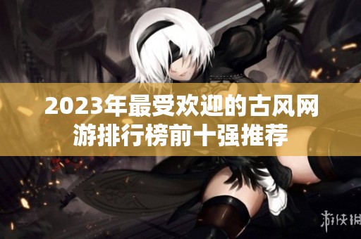 2023年最受欢迎的古风网游排行榜前十强推荐