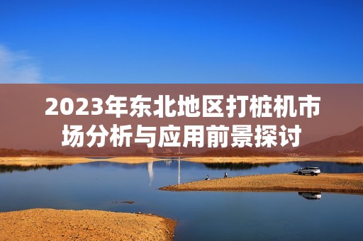 2023年东北地区打桩机市场分析与应用前景探讨