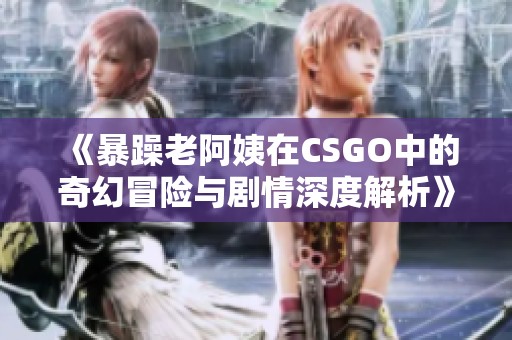 《暴躁老阿姨在CSGO中的奇幻冒险与剧情深度解析》