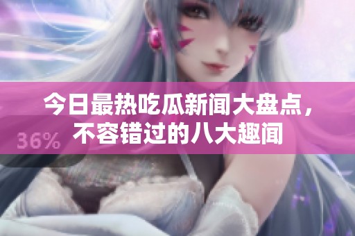 今日最热吃瓜新闻大盘点，不容错过的八大趣闻