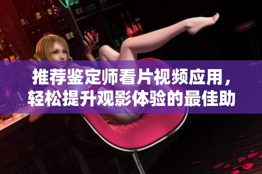 推荐鉴定师看片视频应用，轻松提升观影体验的最佳助手