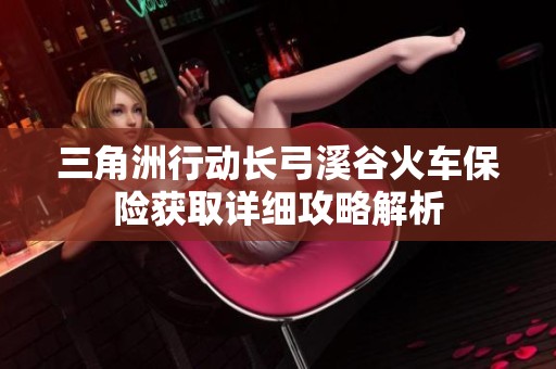 三角洲行动长弓溪谷火车保险获取详细攻略解析