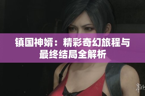 镇国神婿：精彩奇幻旅程与最终结局全解析