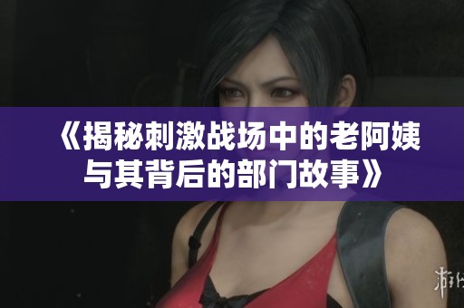 《揭秘刺激战场中的老阿姨与其背后的部门故事》
