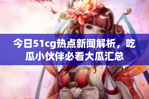 今日51cg热点新闻解析，吃瓜小伙伴必看大瓜汇总
