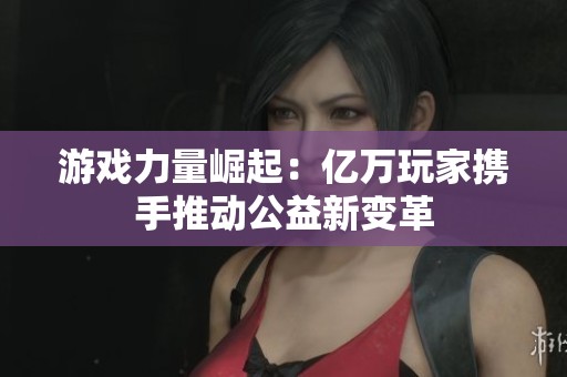 游戏力量崛起：亿万玩家携手推动公益新变革