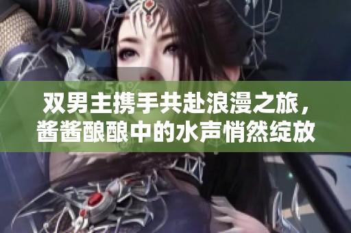 双男主携手共赴浪漫之旅，酱酱酿酿中的水声悄然绽放