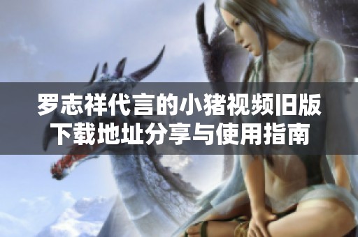 罗志祥代言的小猪视频旧版下载地址分享与使用指南